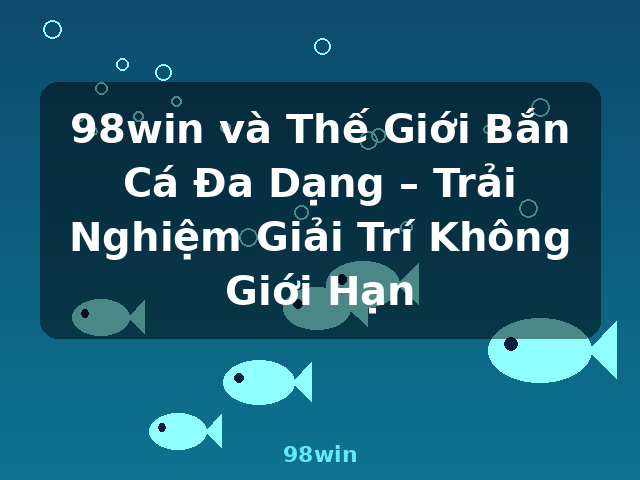 98win và Thế Giới Bắn Cá Đa Dạng – Trải Nghiệm Giải Trí Không Giới Hạn - 98win