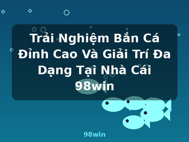 Trải Nghiệm Bắn Cá Đỉnh Cao Và Giải Trí Đa Dạng Tại Nhà Cái 98win - 98win