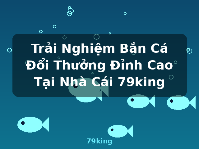 Trải Nghiệm Bắn Cá Đổi Thưởng Đỉnh Cao Tại Nhà Cái 79king - 79king